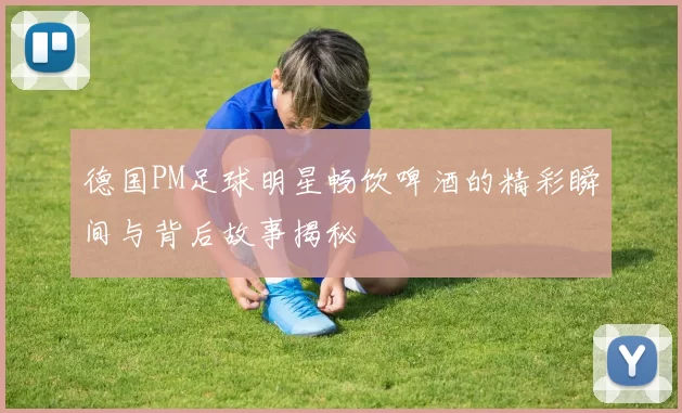 德国PM足球明星畅饮啤酒的精彩瞬间与背后故事揭秘