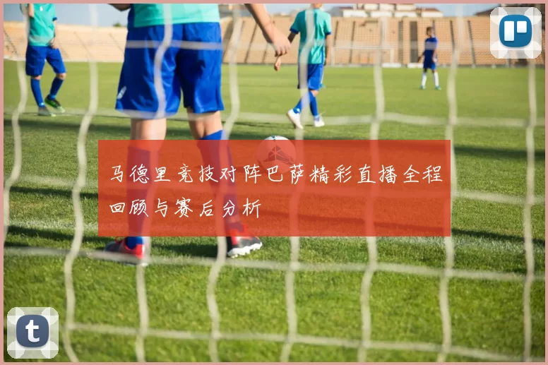 马德里竞技对阵巴萨精彩直播全程回顾与赛后分析