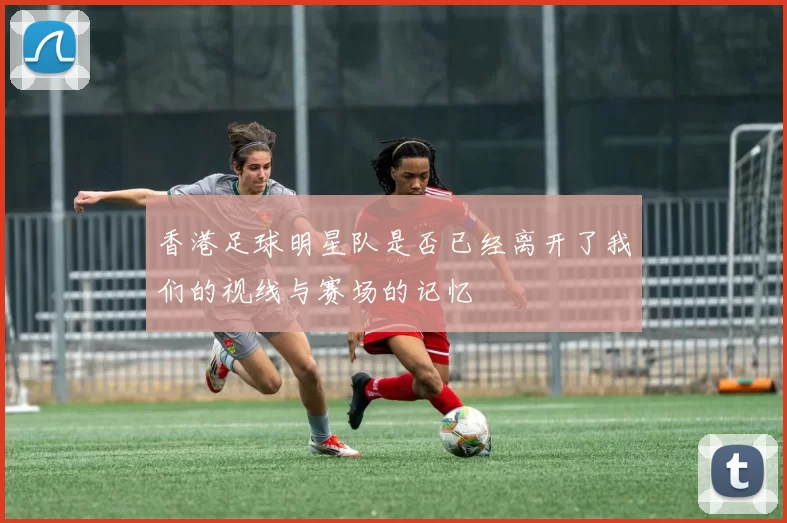 香港足球明星队是否已经离开了我们的视线与赛场的记忆