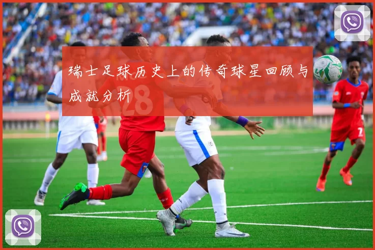 瑞士足球历史上的传奇球星回顾与成就分析