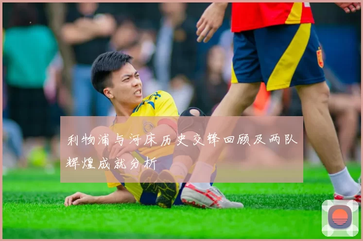 利物浦与河床历史交锋回顾及两队辉煌成就分析