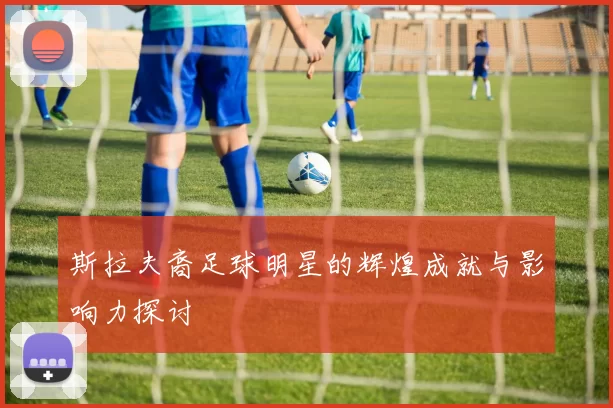 斯拉夫裔足球明星的辉煌成就与影响力探讨