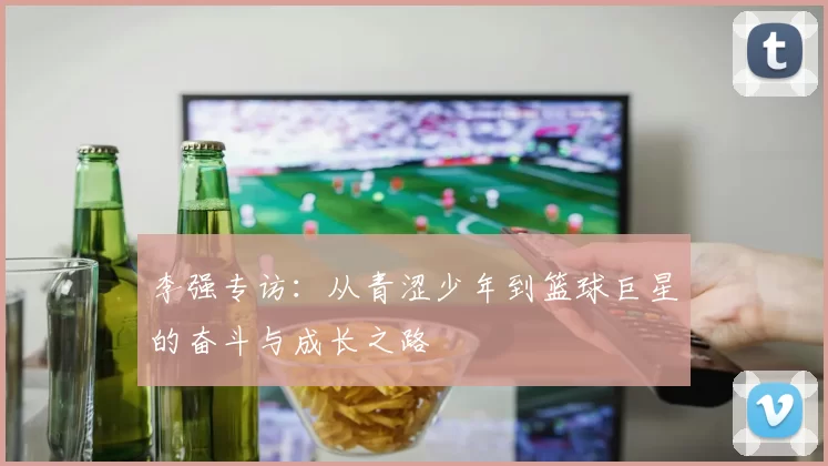 李强专访：从青涩少年到篮球巨星的奋斗与成长之路