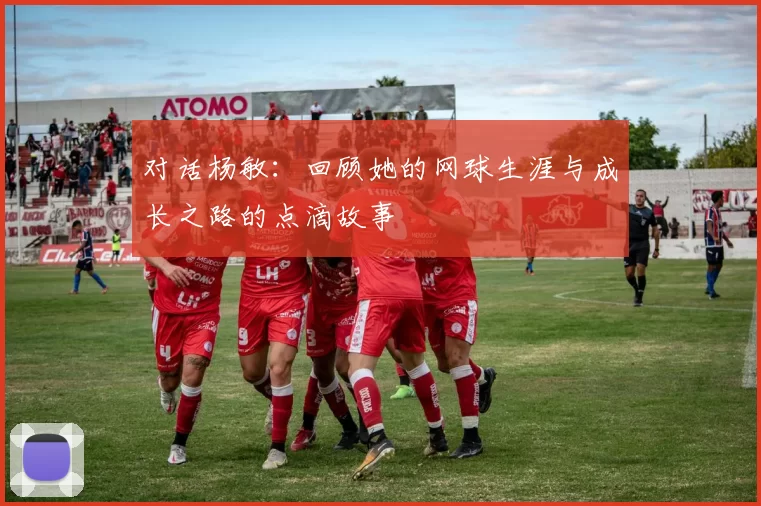 对话杨敏：回顾她的网球生涯与成长之路的点滴故事