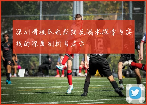 深圳滑板队创新防反战术探索与实践的深度剖析与启示