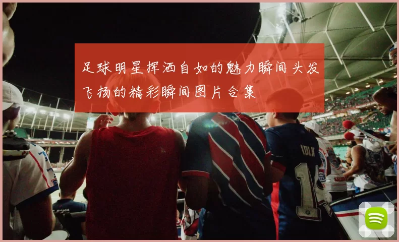 足球明星挥洒自如的魅力瞬间头发飞扬的精彩瞬间图片合集