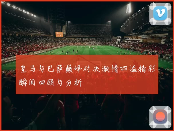 皇马与巴萨巅峰对决激情四溢精彩瞬间回顾与分析
