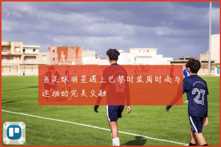 当足球明星遇上巴黎时装周时尚与运动的完美交融