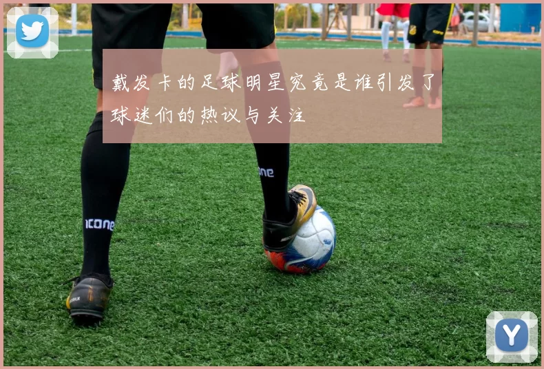 戴发卡的足球明星究竟是谁引发了球迷们的热议与关注