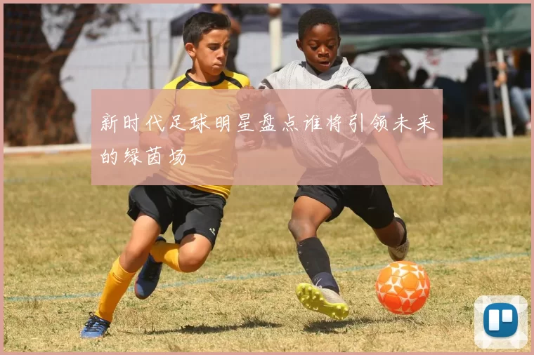 新时代足球明星盘点谁将引领未来的绿茵场