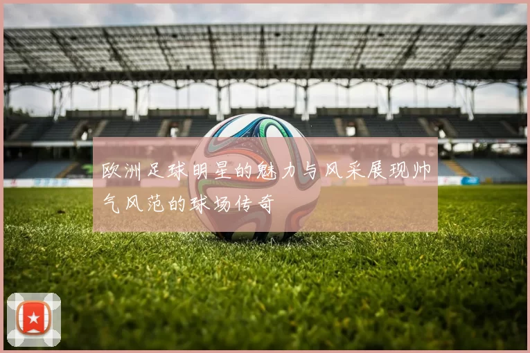 欧洲足球明星的魅力与风采展现帅气风范的球场传奇