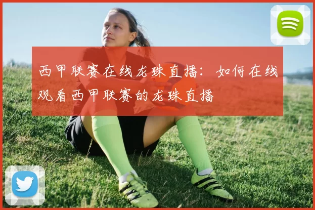 西甲联赛在线龙珠直播：如何在线观看西甲联赛的龙珠直播