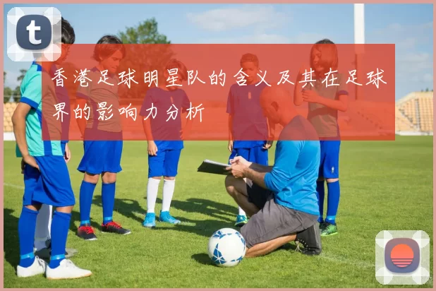 香港足球明星队的含义及其在足球界的影响力分析