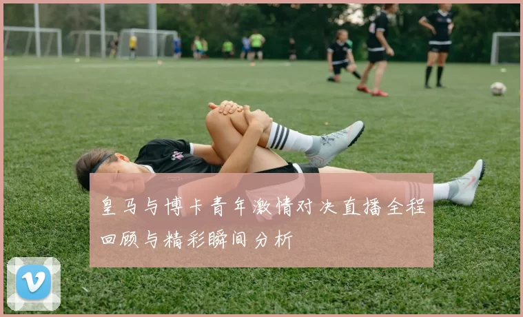 皇马与博卡青年激情对决直播全程回顾与精彩瞬间分析