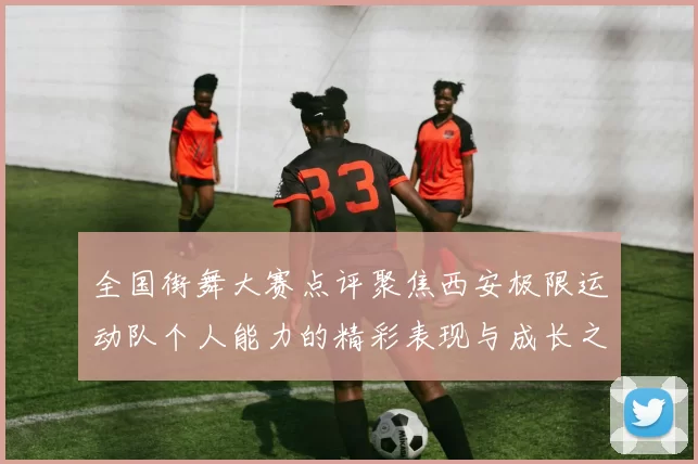 全国街舞大赛点评聚焦西安极限运动队个人能力的精彩表现与成长之路