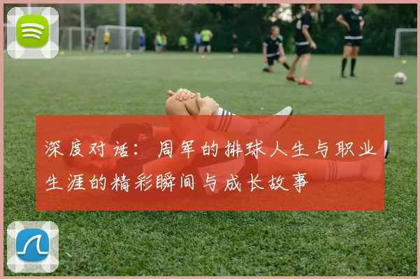 深度对话：周军的排球人生与职业生涯的精彩瞬间与成长故事
