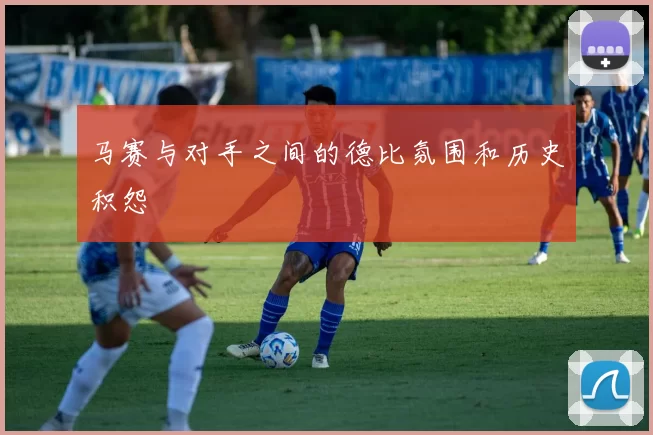 马赛与对手之间的德比氛围和历史积怨